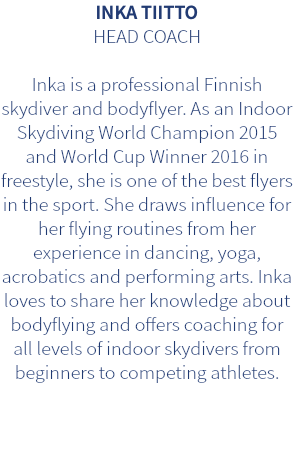 INKA TIITTO HEAD COACH Inka is a professional Finnish skydiver and bodyflyer. As an Indoor Skydiving World Champion 2015 and World Cup Winner 2016 in freestyle, she is one of the best flyers in the sport. She draws influence for her flying routines from her experience in dancing, yoga, acrobatics and performing arts. Inka loves to share her knowledge about bodyflying and offers coaching for all levels of indoor skydivers from beginners to competing athletes.