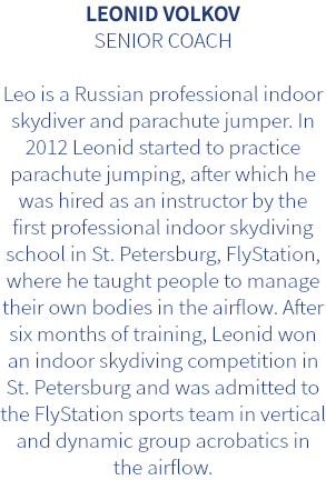 LEONID VOLKOV SENIOR COACH Leo is a Russian professional indoor skydiver and parachute jumper. In 2012 Leonid started to practice parachute jumping, after which he was hired as an instructor by the first professional indoor skydiving school in St. Petersburg, FlyStation, where he taught people to manage their own bodies in the airflow. After six months of training, Leonid won an indoor skydiving competition in St. Petersburg and was admitted to the FlyStation sports team in vertical and dynamic group acrobatics in the airflow.