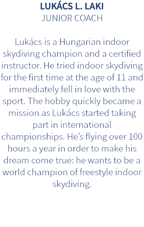 LUKÁCS L. LAKI JUNIOR COACH Lukács is a Hungarian indoor skydiving champion and a certified instructor. He tried indoor skydiving for the first time at the age of 11 and immediately fell in love with the sport. The hobby quickly became a mission as Lukács started taking part in international championships. He’s flying over 100 hours a year in order to make his dream come true: he wants to be a world champion of freestyle indoor skydiving.